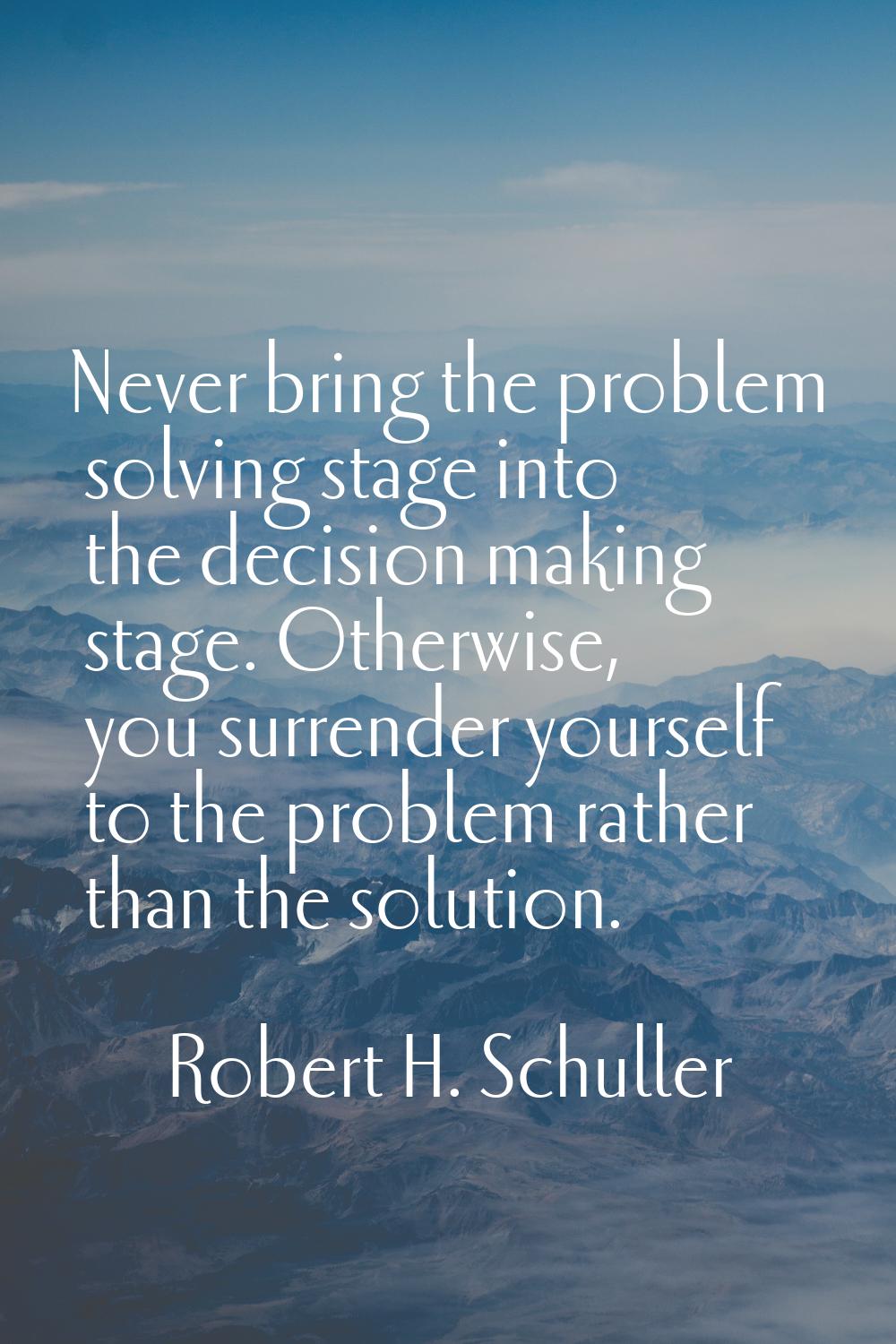 Never bring the problem solving stage into the decision making stage. Otherwise, you surrender your