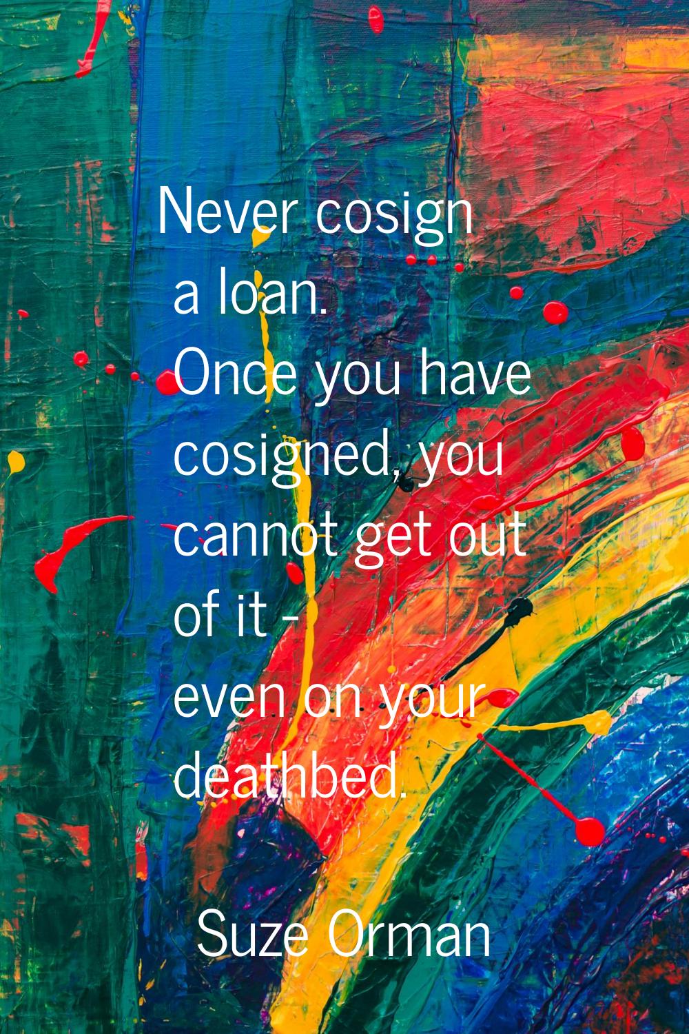 Never cosign a loan. Once you have cosigned, you cannot get out of it - even on your deathbed.