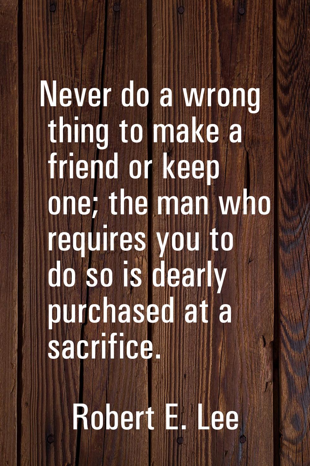 Never do a wrong thing to make a friend or keep one; the man who requires you to do so is dearly pu