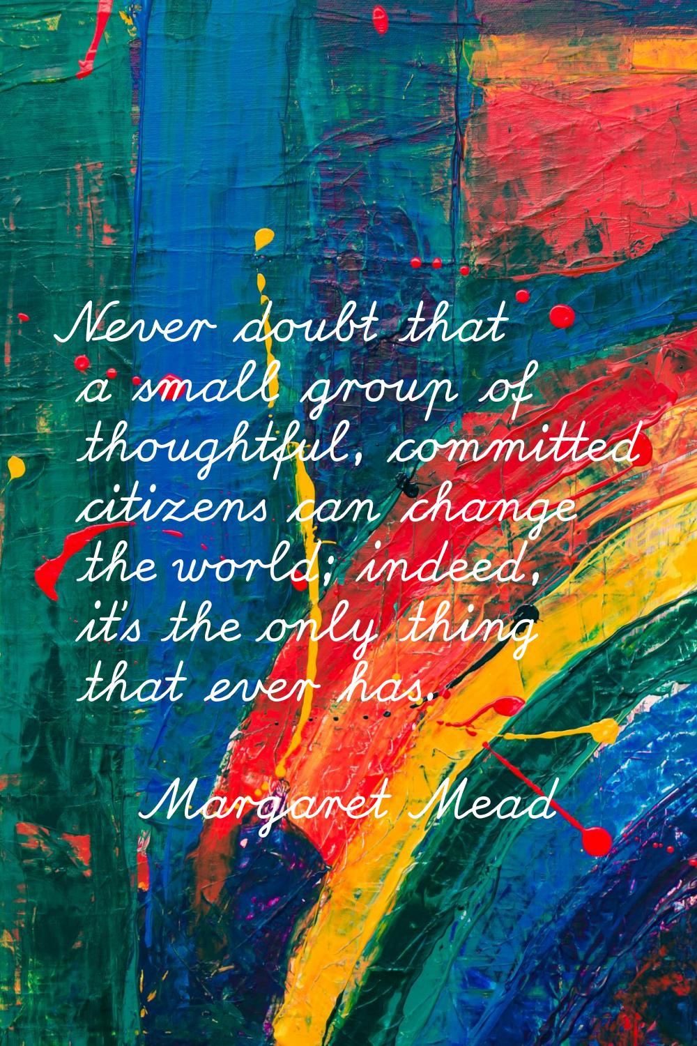 Never doubt that a small group of thoughtful, committed citizens can change the world; indeed, it's