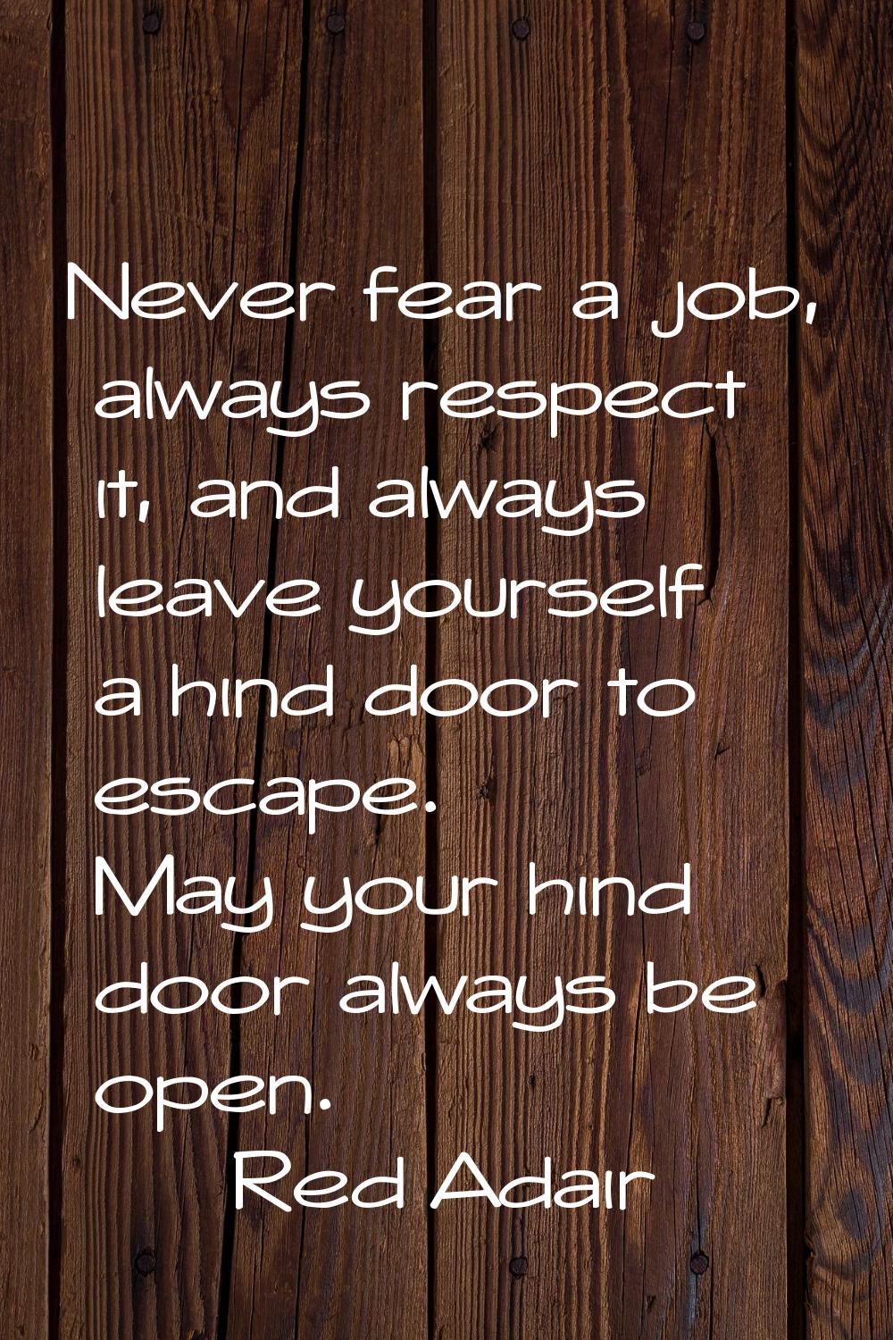 Never fear a job, always respect it, and always leave yourself a hind door to escape. May your hind