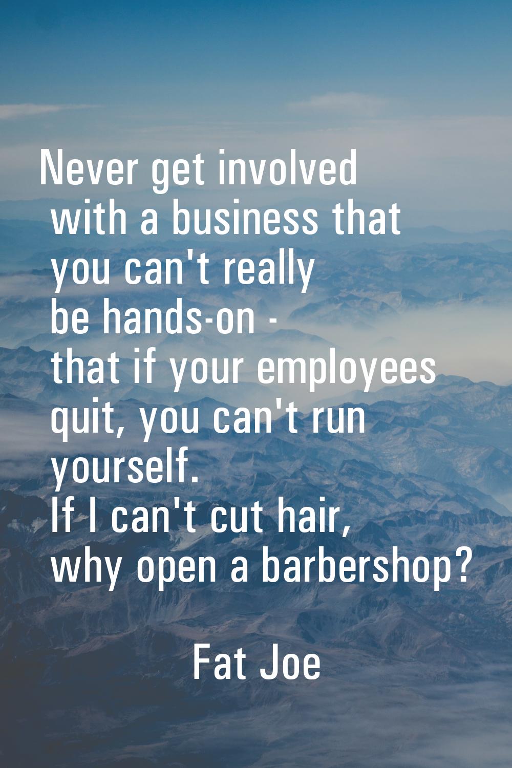 Never get involved with a business that you can't really be hands-on - that if your employees quit,