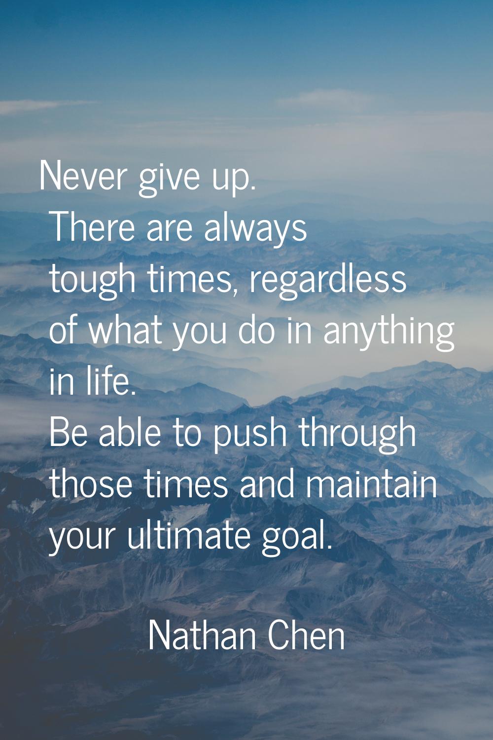 Never give up. There are always tough times, regardless of what you do in anything in life. Be able