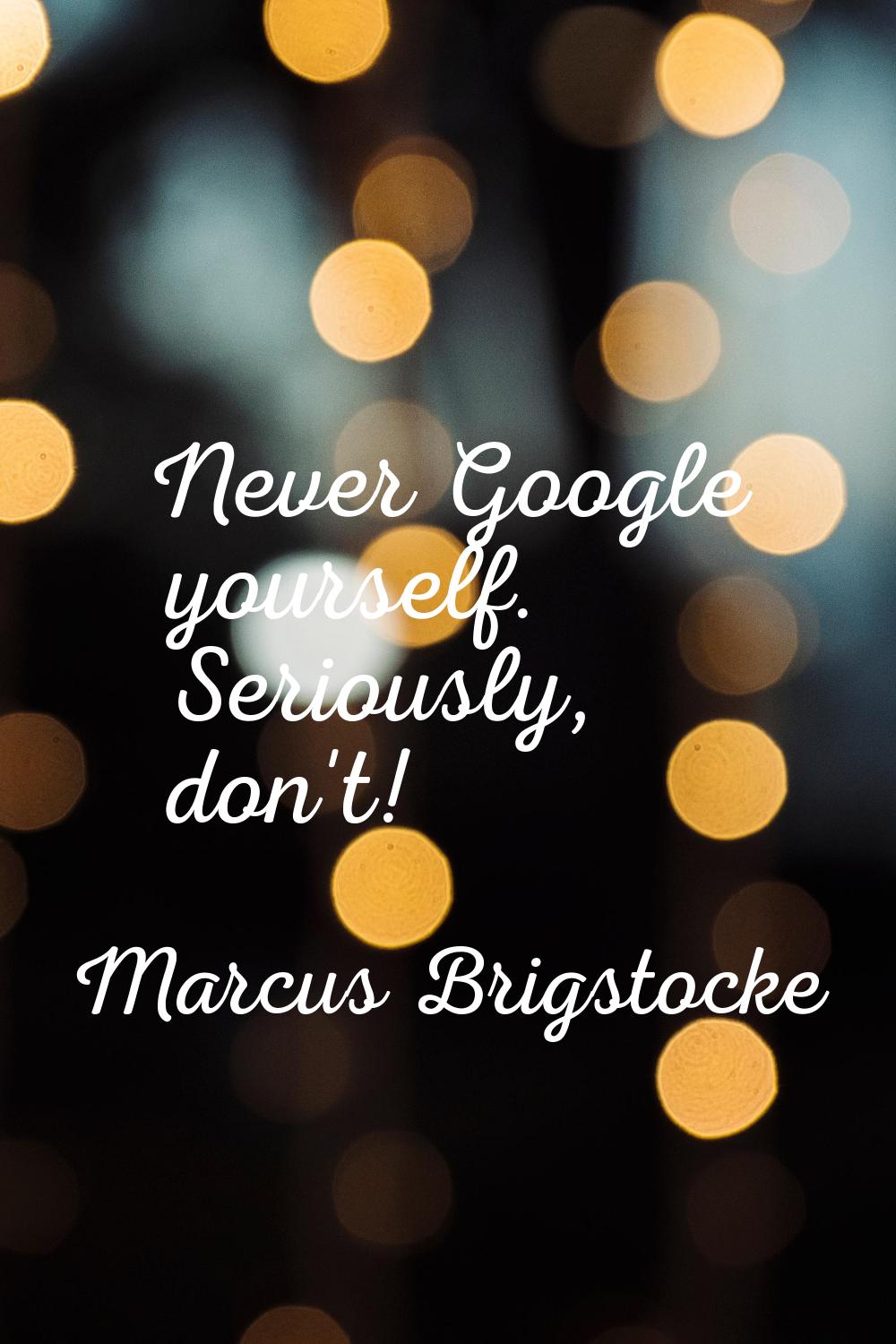 Never Google yourself. Seriously, don't!