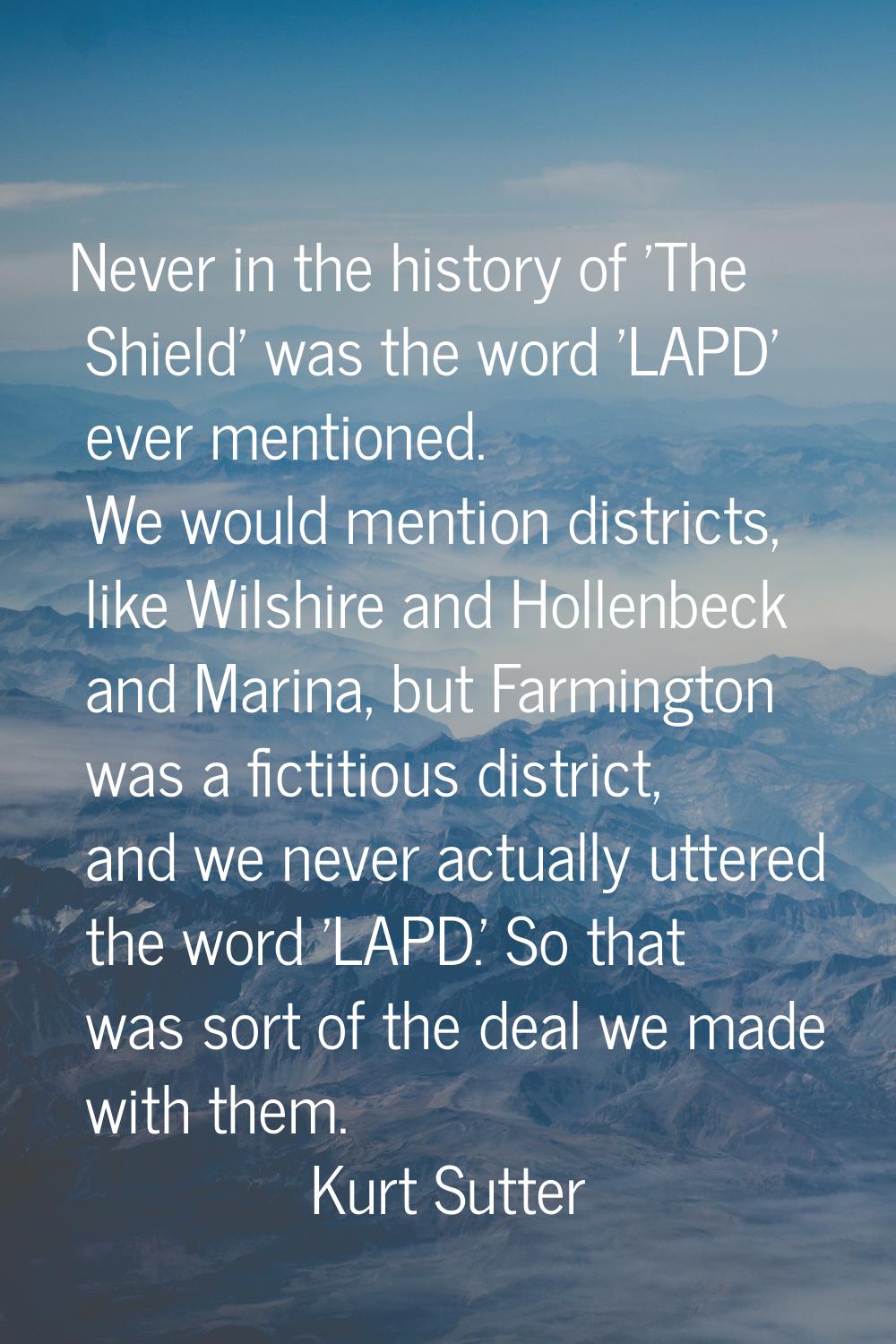 Never in the history of 'The Shield' was the word 'LAPD' ever mentioned. We would mention districts
