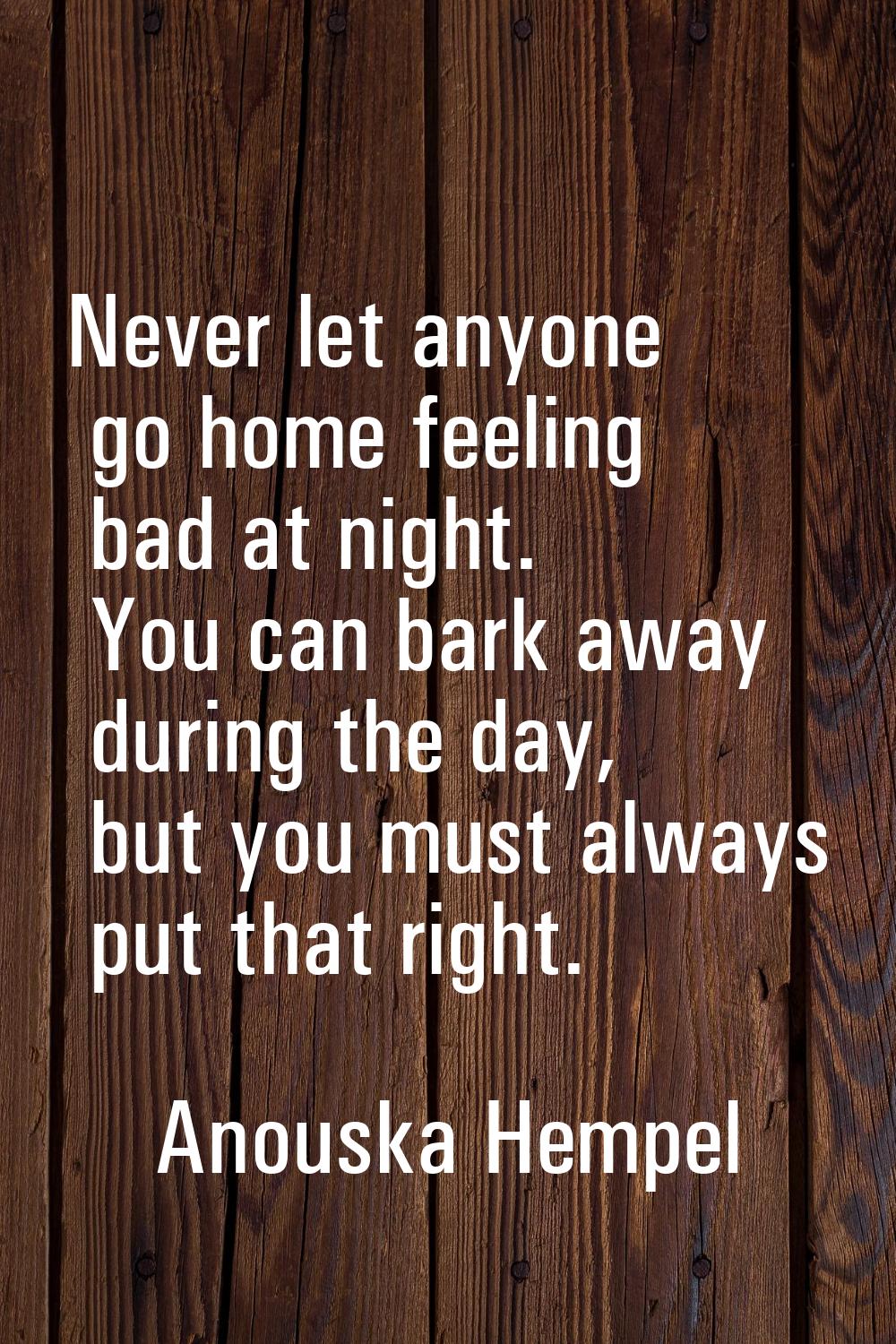 Never let anyone go home feeling bad at night. You can bark away during the day, but you must alway