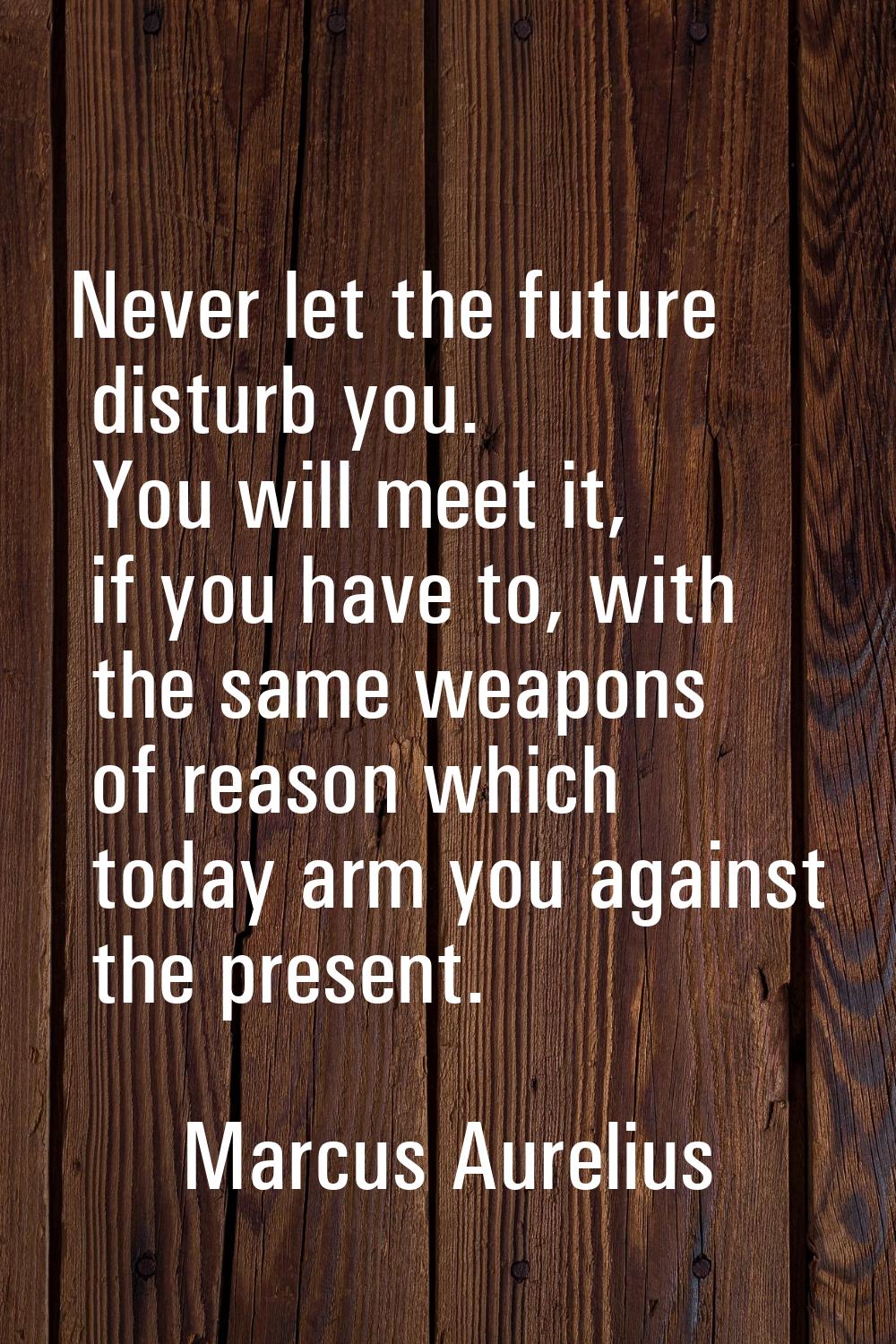 Never let the future disturb you. You will meet it, if you have to, with the same weapons of reason