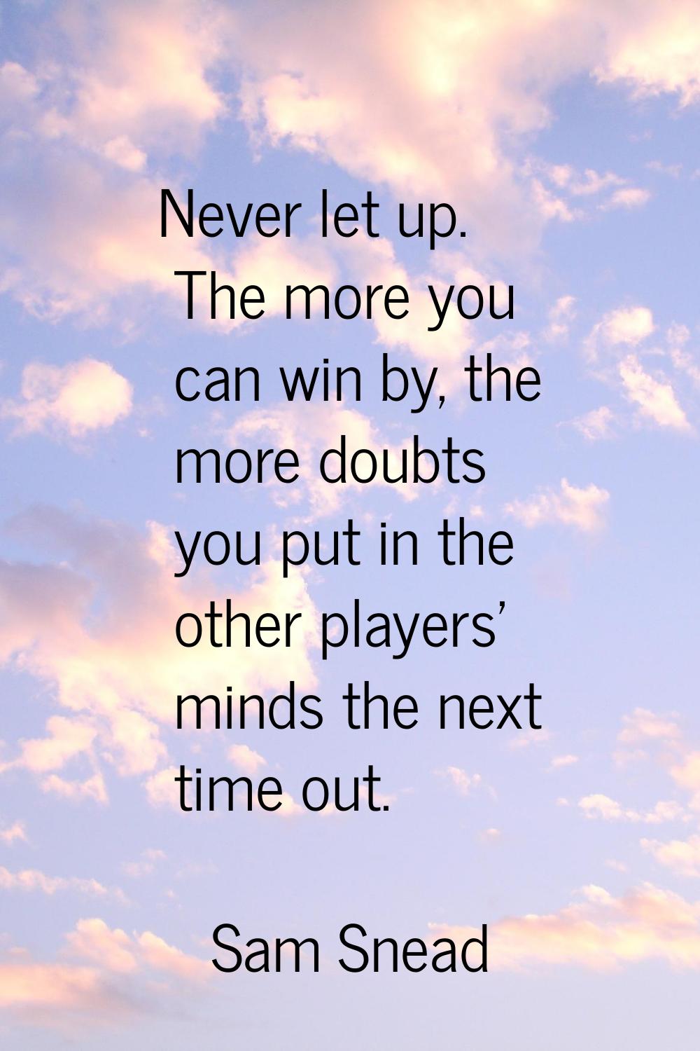 Never let up. The more you can win by, the more doubts you put in the other players' minds the next