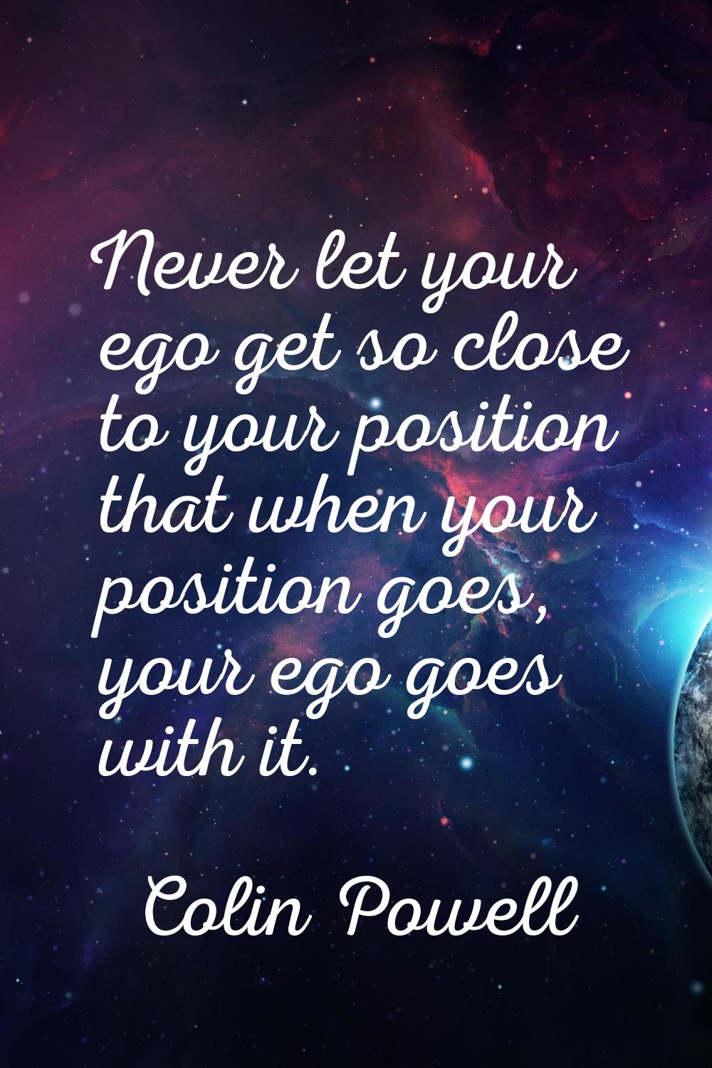 Never let your ego get so close to your position that when your position goes, your ego goes with i