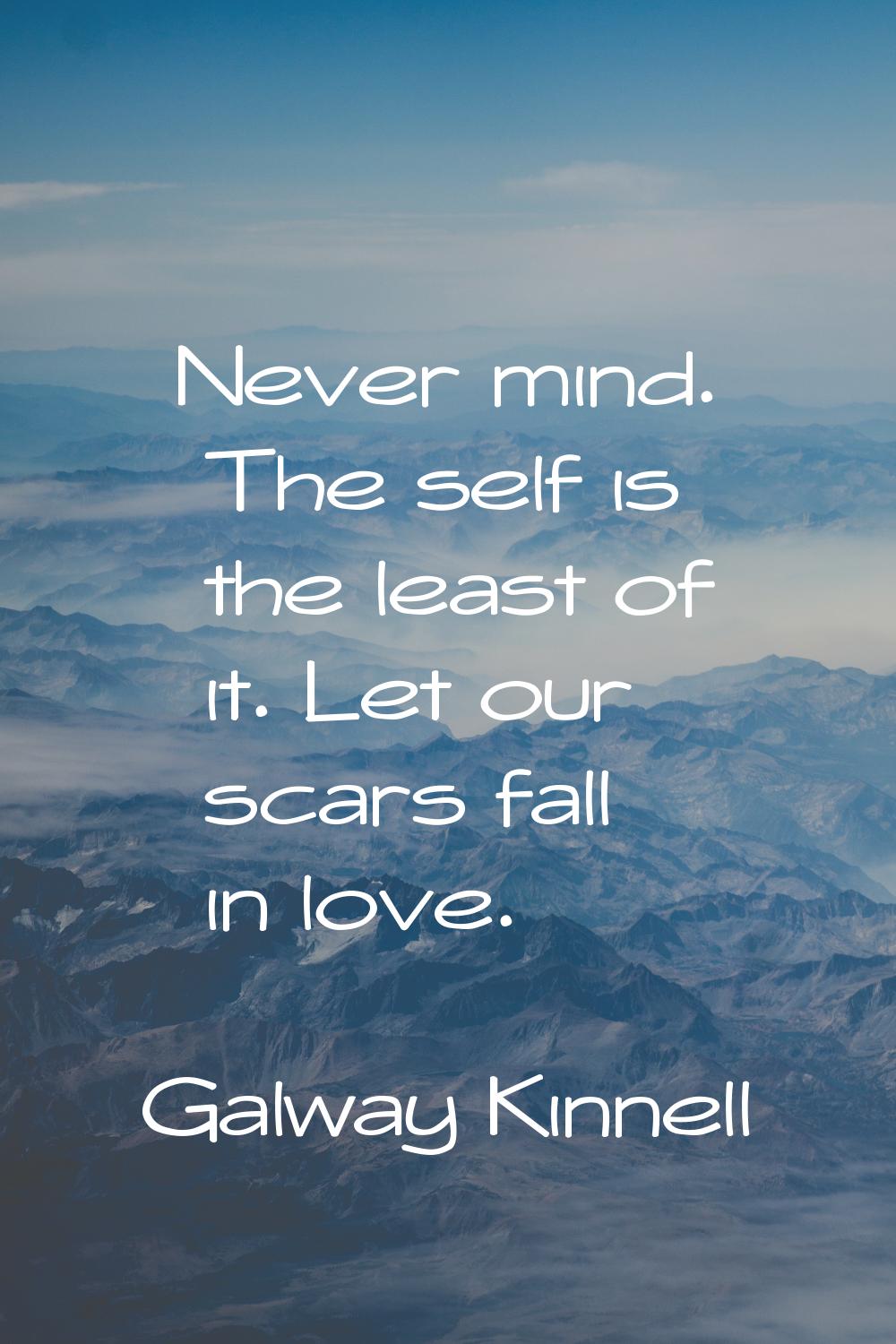 Never mind. The self is the least of it. Let our scars fall in love.