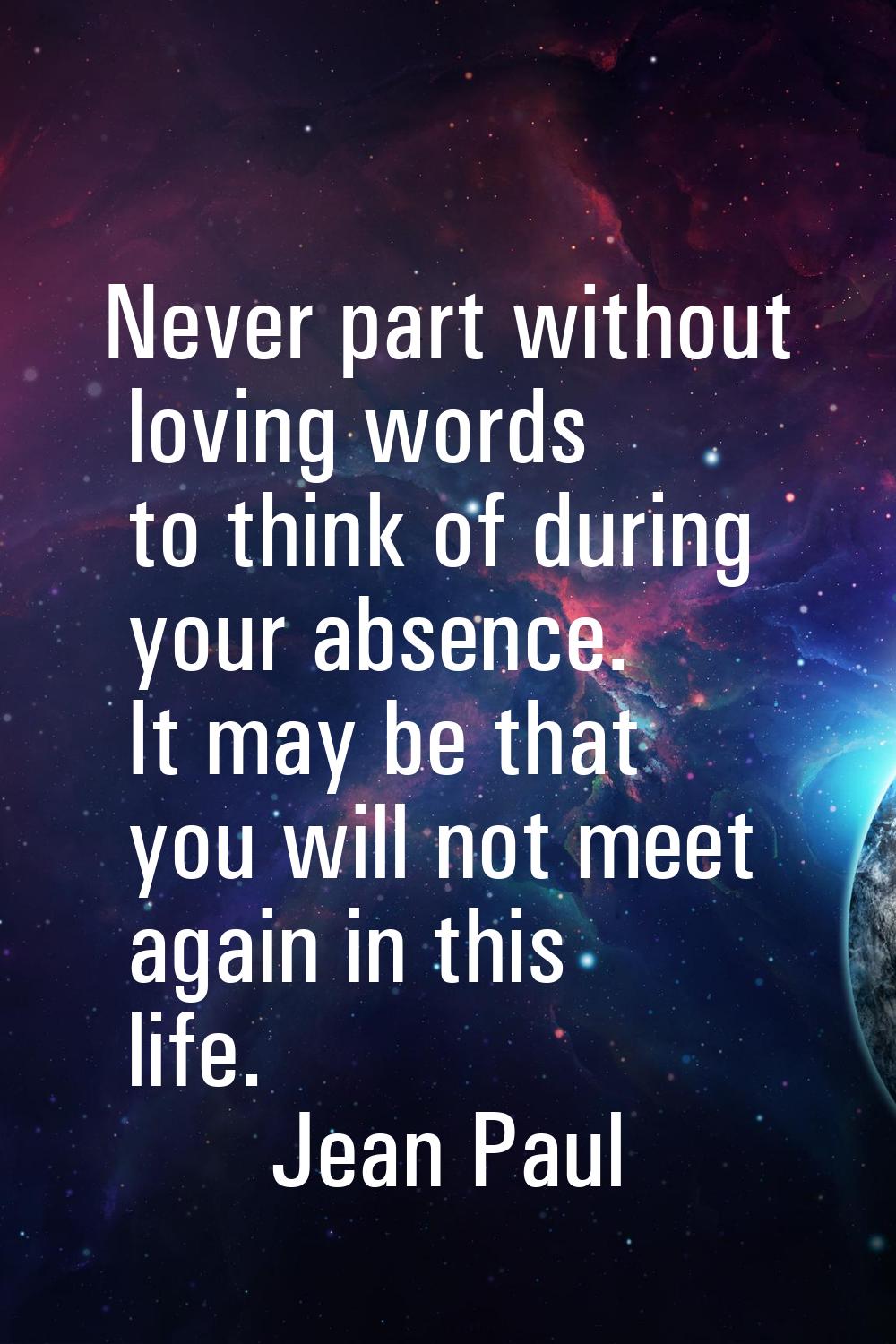 Never part without loving words to think of during your absence. It may be that you will not meet a