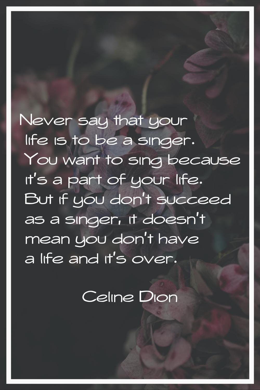 Never say that your life is to be a singer. You want to sing because it's a part of your life. But 