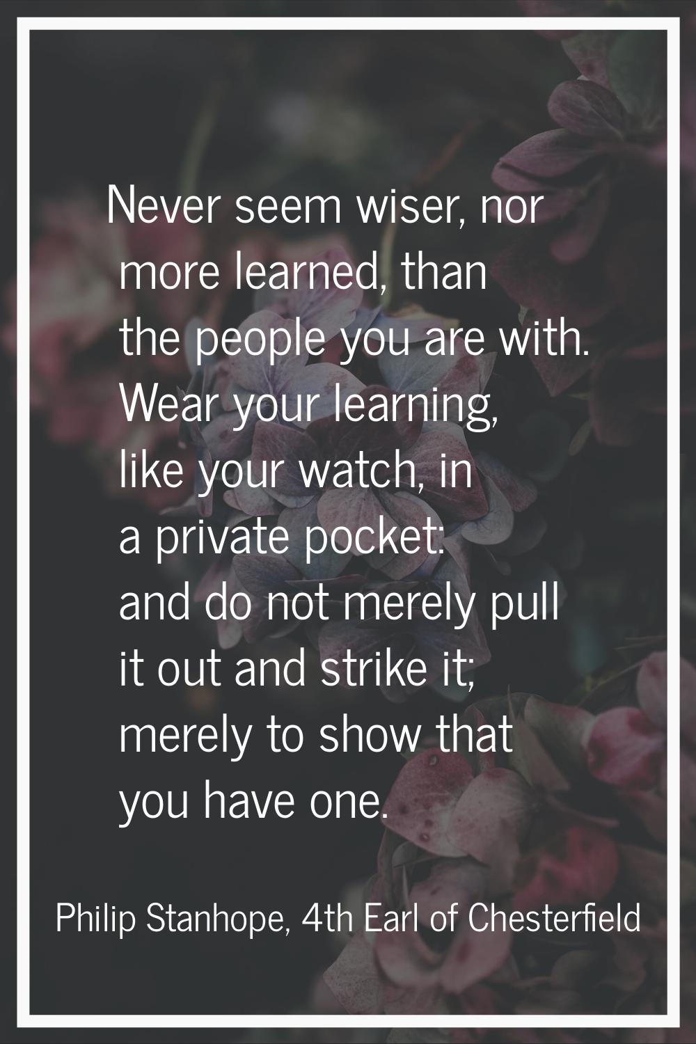 Never seem wiser, nor more learned, than the people you are with. Wear your learning, like your wat