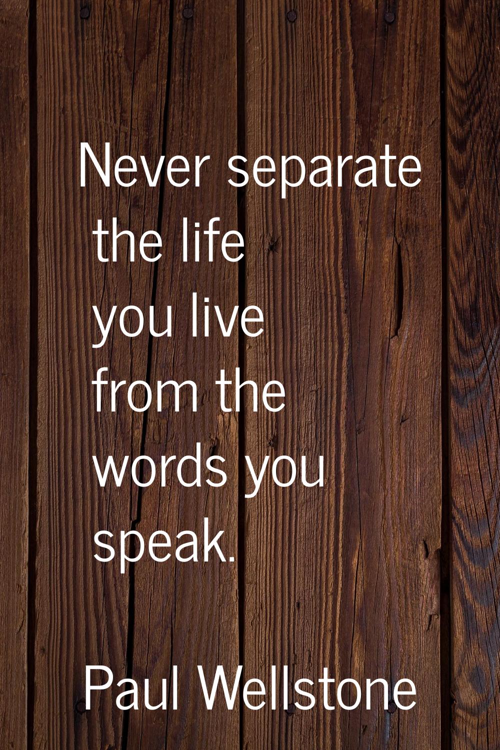 Never separate the life you live from the words you speak.