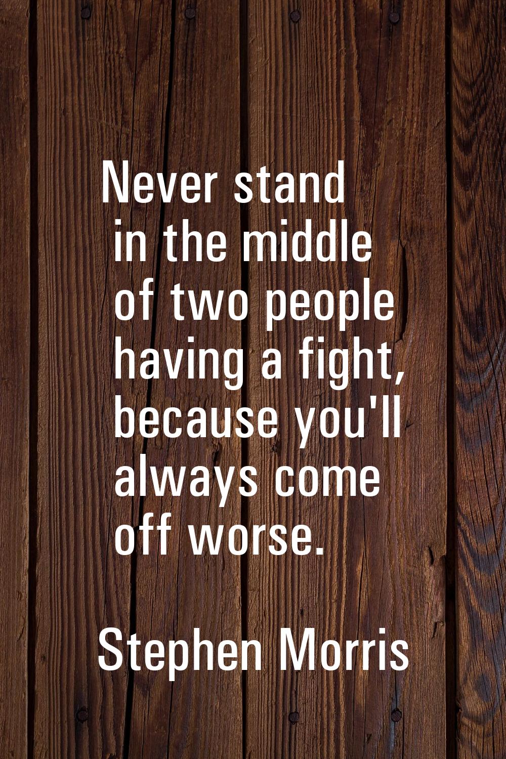 Never stand in the middle of two people having a fight, because you'll always come off worse.