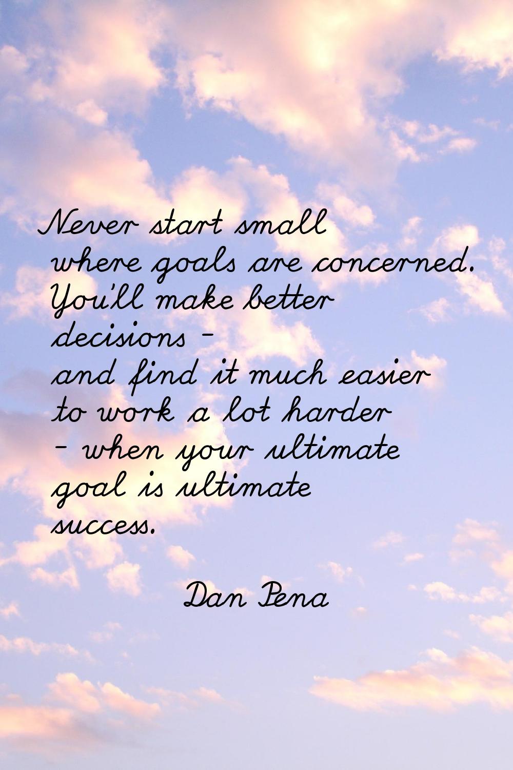 Never start small where goals are concerned. You'll make better decisions - and find it much easier