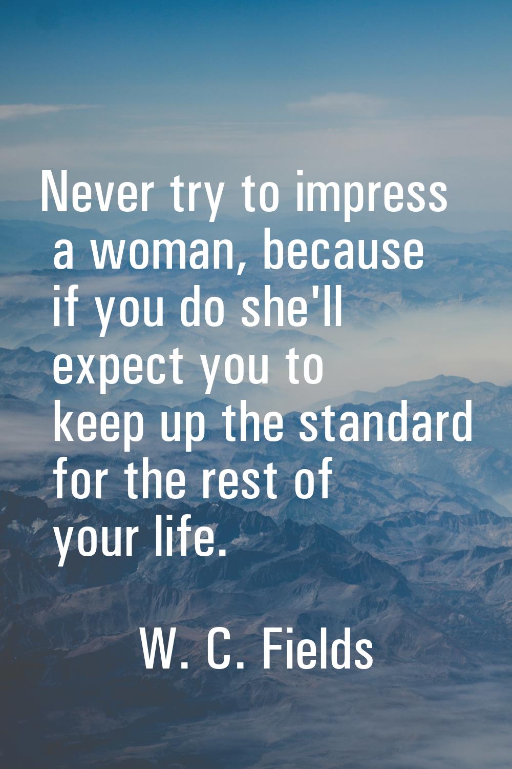 Never try to impress a woman, because if you do she'll expect you to keep up the standard for the r