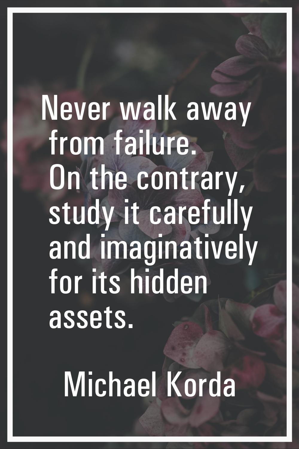 Never walk away from failure. On the contrary, study it carefully and imaginatively for its hidden 