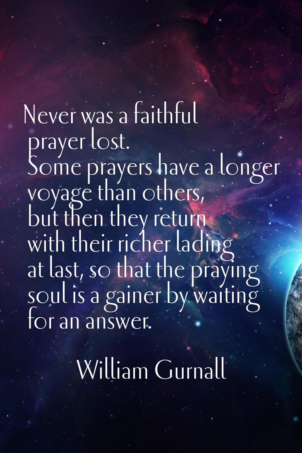 Never was a faithful prayer lost. Some prayers have a longer voyage than others, but then they retu