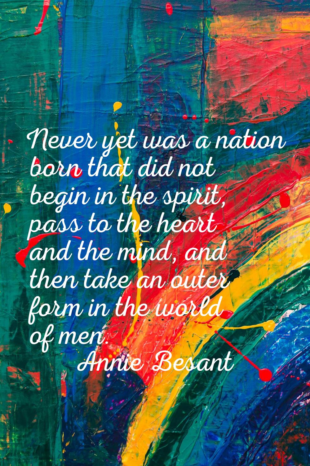 Never yet was a nation born that did not begin in the spirit, pass to the heart and the mind, and t