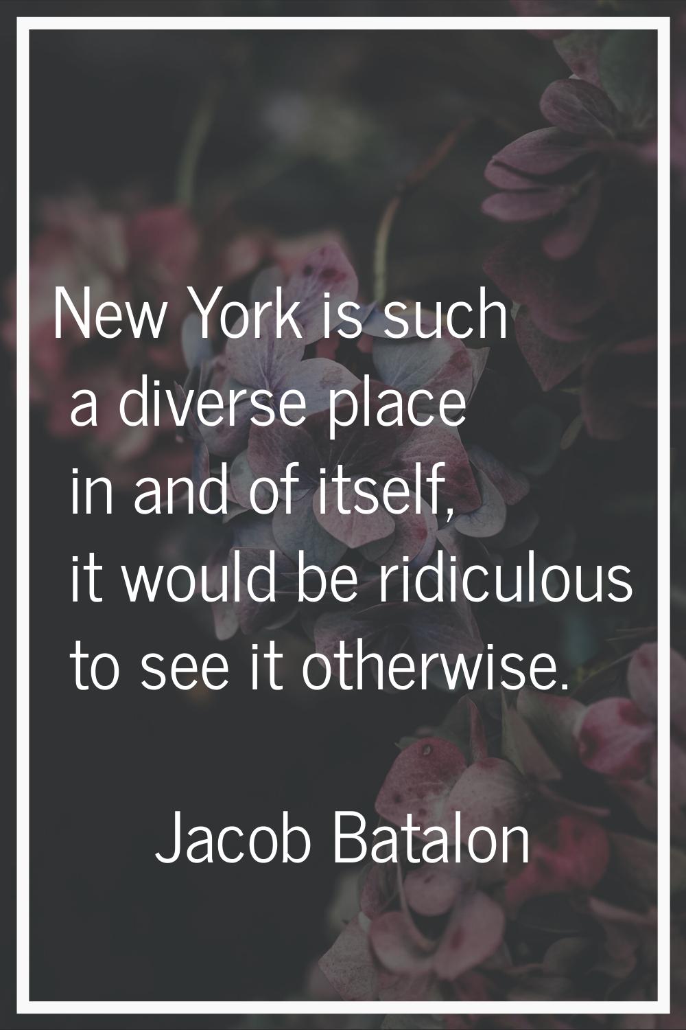 New York is such a diverse place in and of itself, it would be ridiculous to see it otherwise.