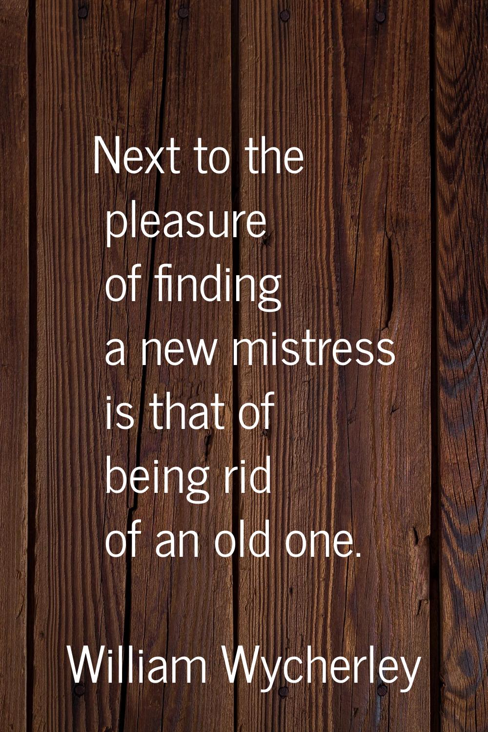 Next to the pleasure of finding a new mistress is that of being rid of an old one.