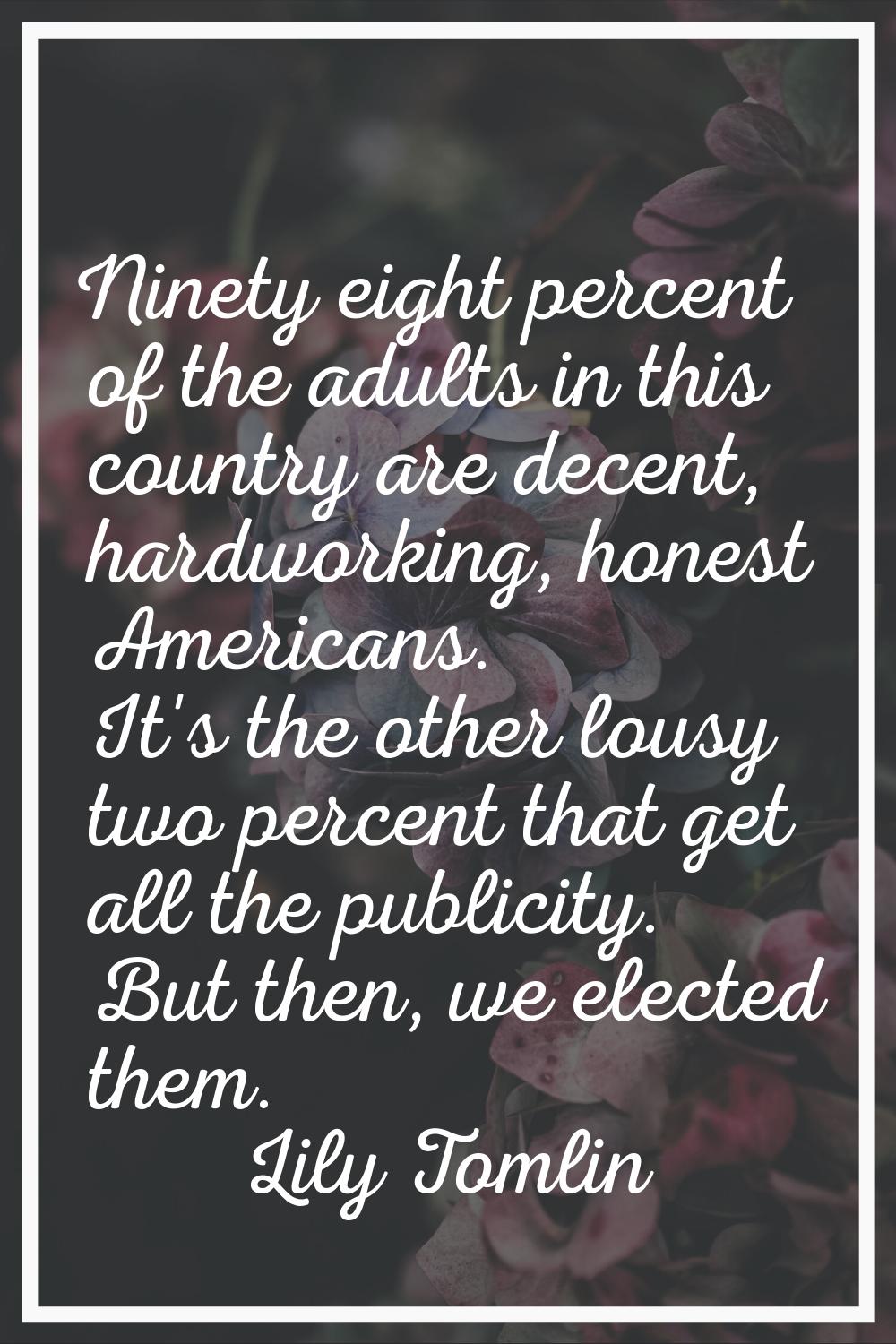 Ninety eight percent of the adults in this country are decent, hardworking, honest Americans. It's 