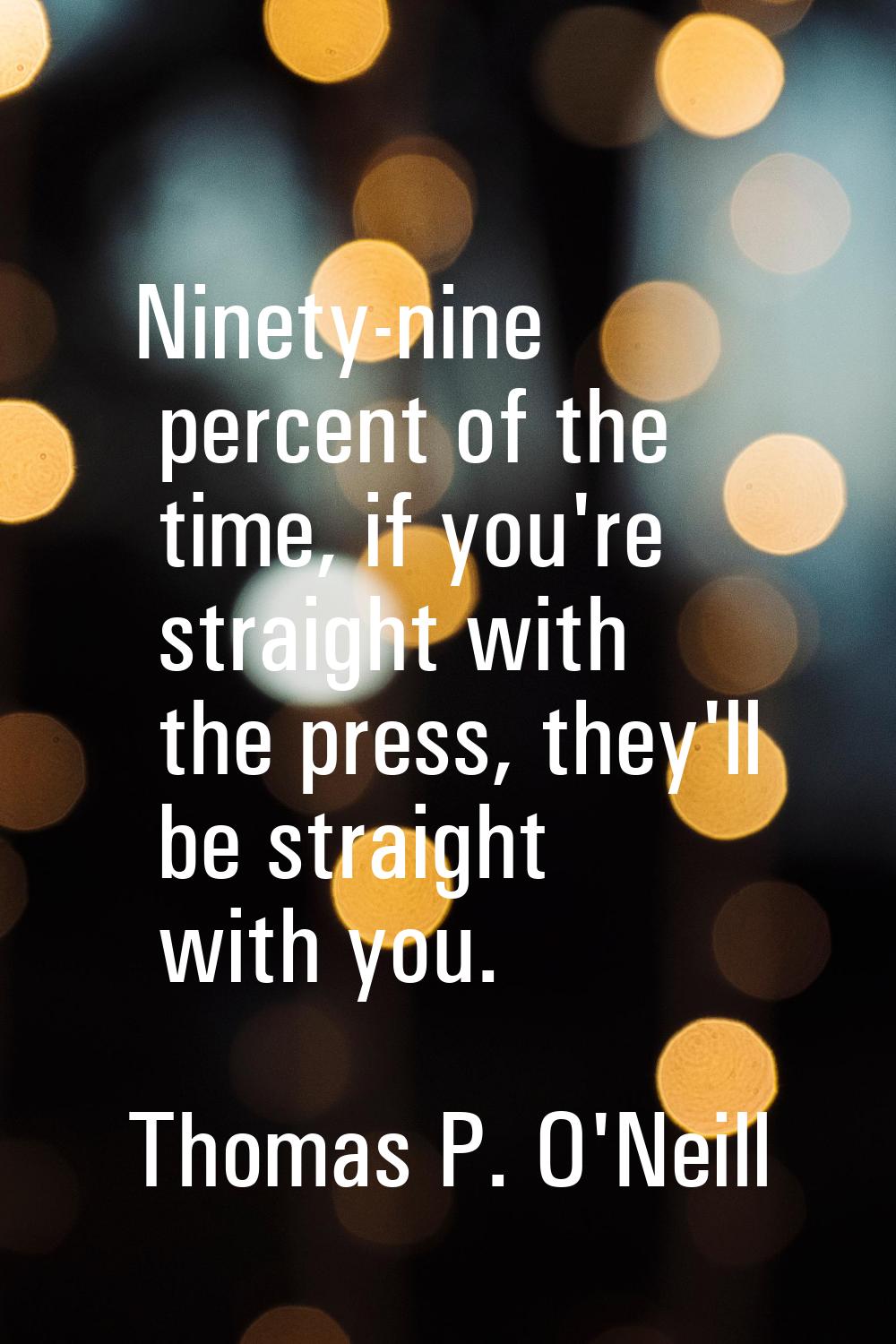 Ninety-nine percent of the time, if you're straight with the press, they'll be straight with you.