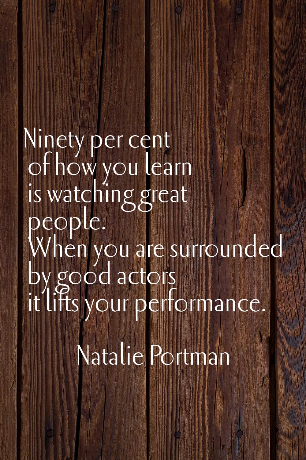 Ninety per cent of how you learn is watching great people. When you are surrounded by good actors i