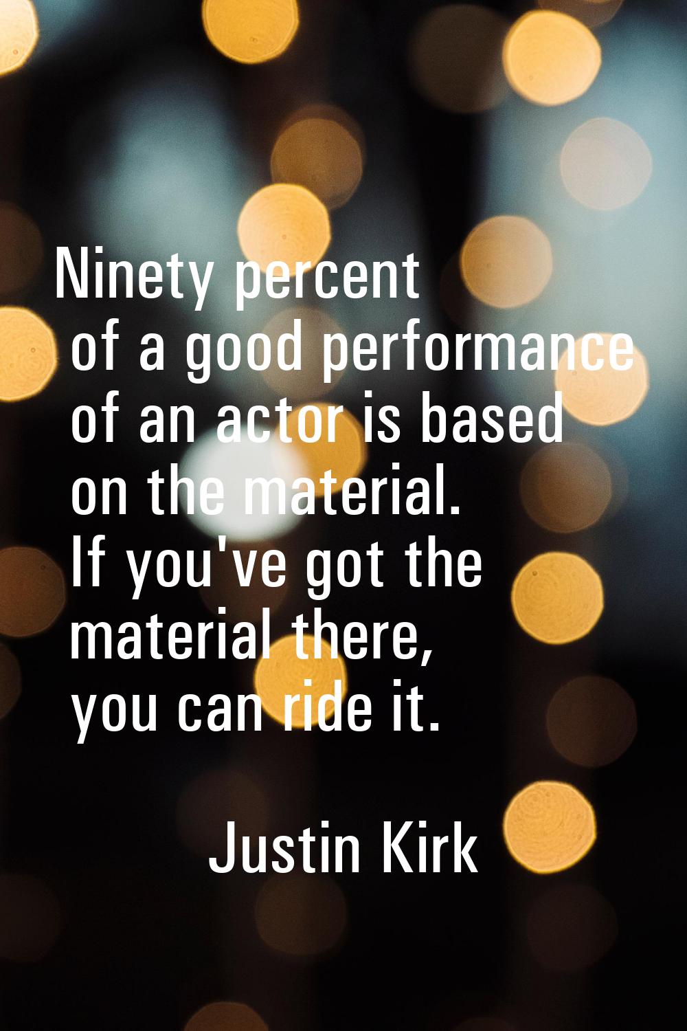 Ninety percent of a good performance of an actor is based on the material. If you've got the materi