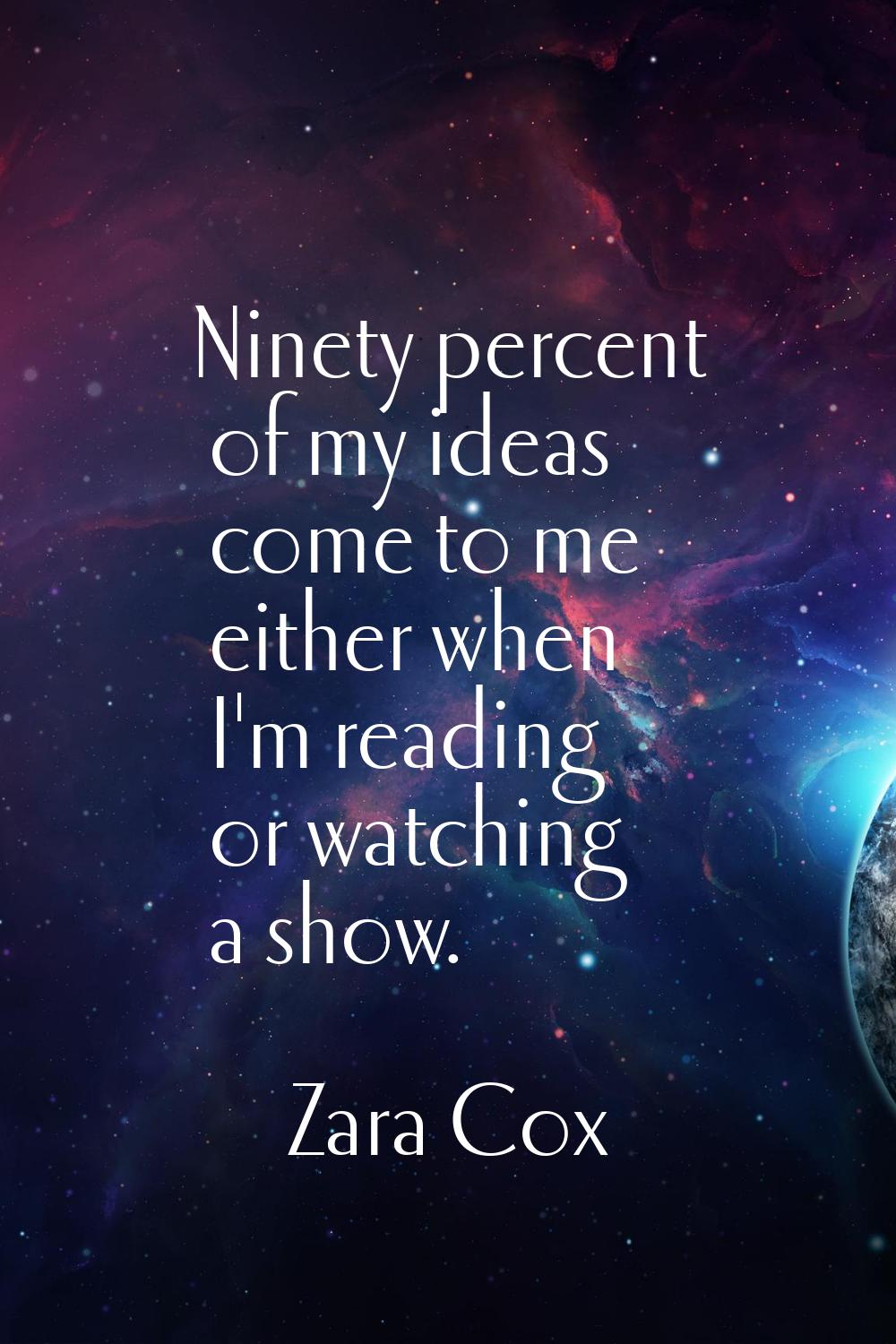 Ninety percent of my ideas come to me either when I'm reading or watching a show.