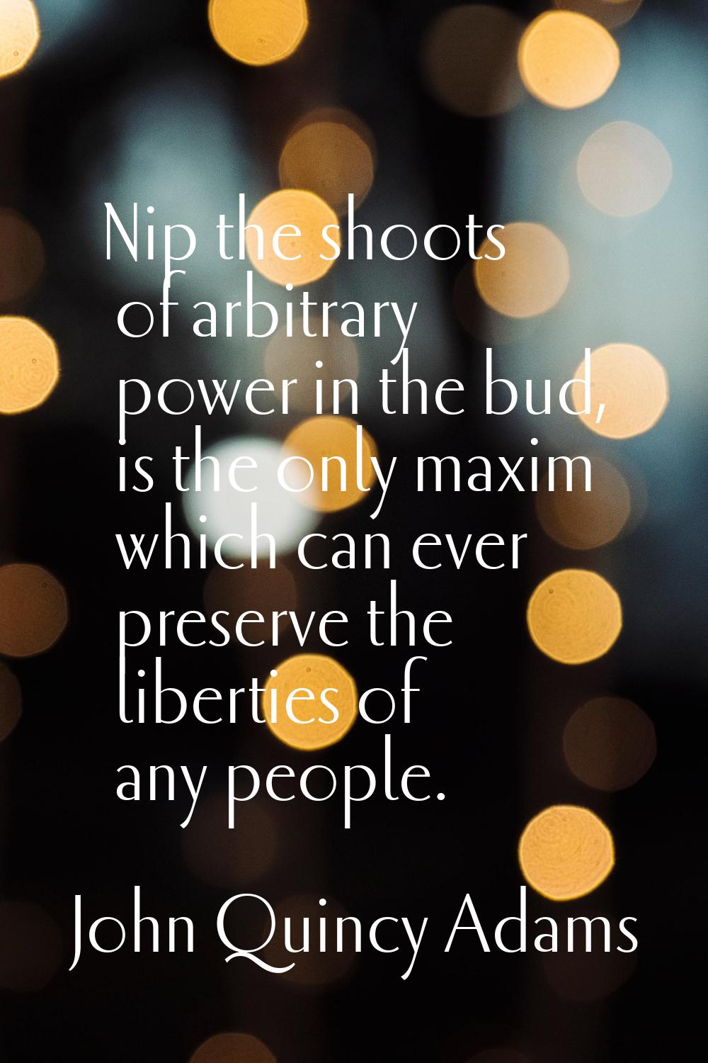 Nip the shoots of arbitrary power in the bud, is the only maxim which can ever preserve the liberti