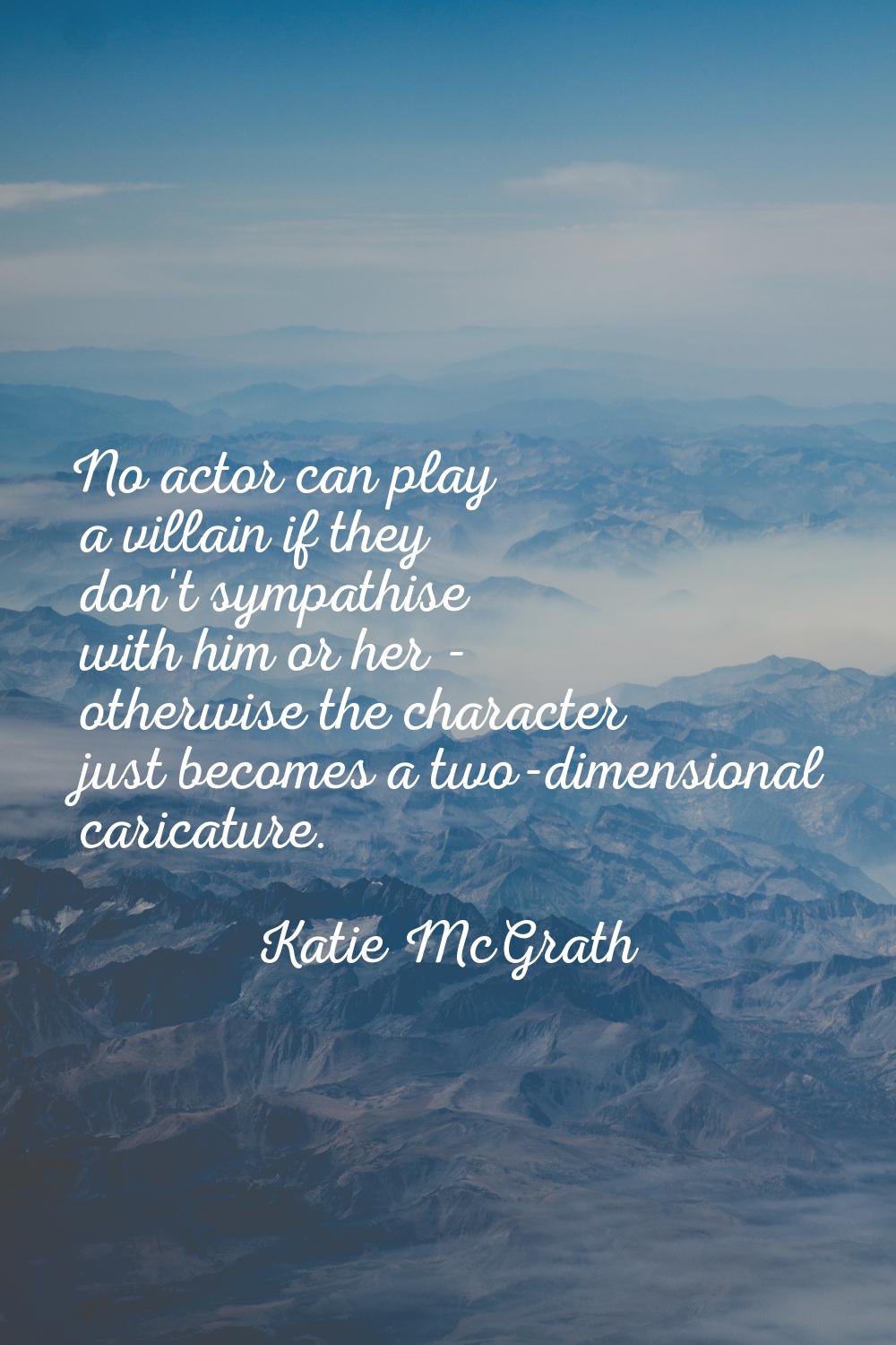 No actor can play a villain if they don't sympathise with him or her - otherwise the character just