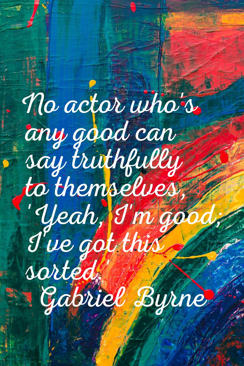 No actor who's any good can say truthfully to themselves, 'Yeah, I'm good; I've got this sorted.'