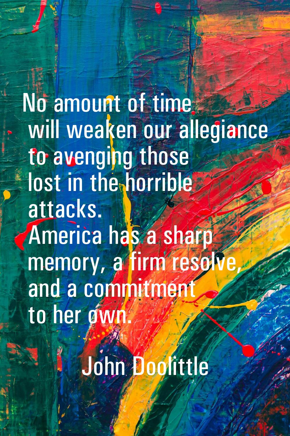 No amount of time will weaken our allegiance to avenging those lost in the horrible attacks. Americ