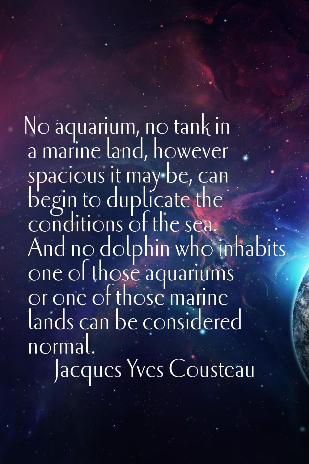 No aquarium, no tank in a marine land, however spacious it may be, can begin to duplicate the condi