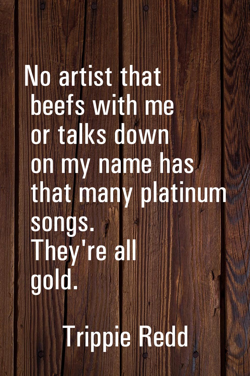 No artist that beefs with me or talks down on my name has that many platinum songs. They're all gol