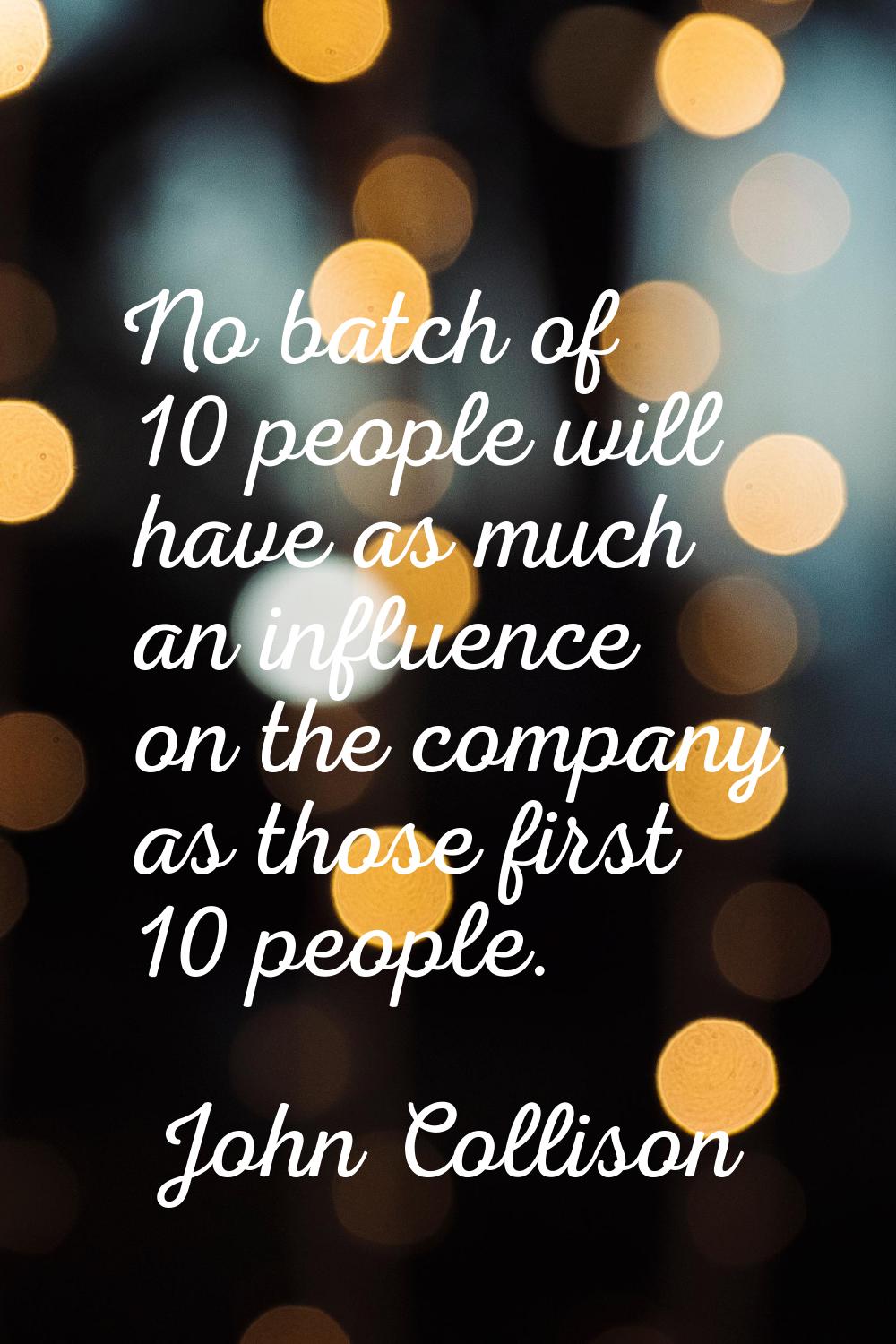No batch of 10 people will have as much an influence on the company as those first 10 people.