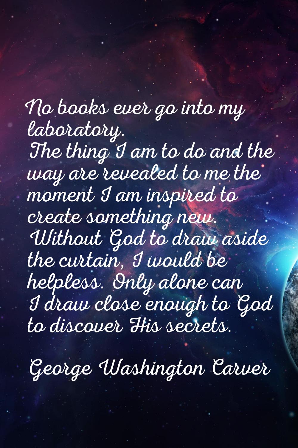 No books ever go into my laboratory. The thing I am to do and the way are revealed to me the moment