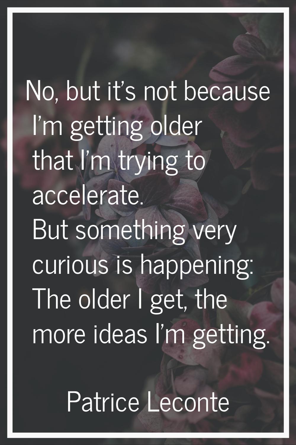 No, but it's not because I'm getting older that I'm trying to accelerate. But something very curiou
