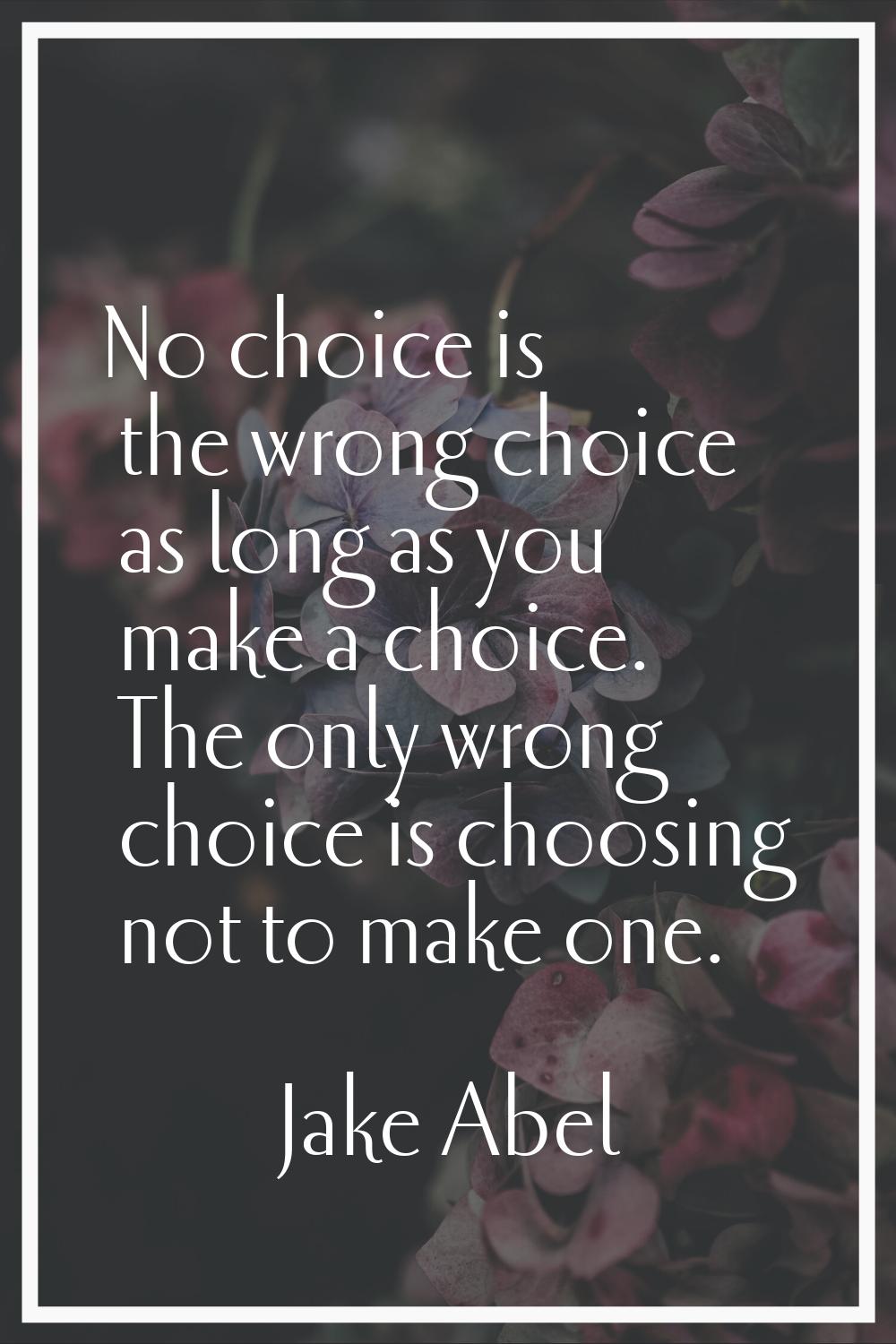 No choice is the wrong choice as long as you make a choice. The only wrong choice is choosing not t