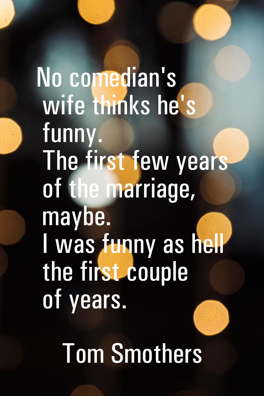 No comedian's wife thinks he's funny. The first few years of the marriage, maybe. I was funny as he