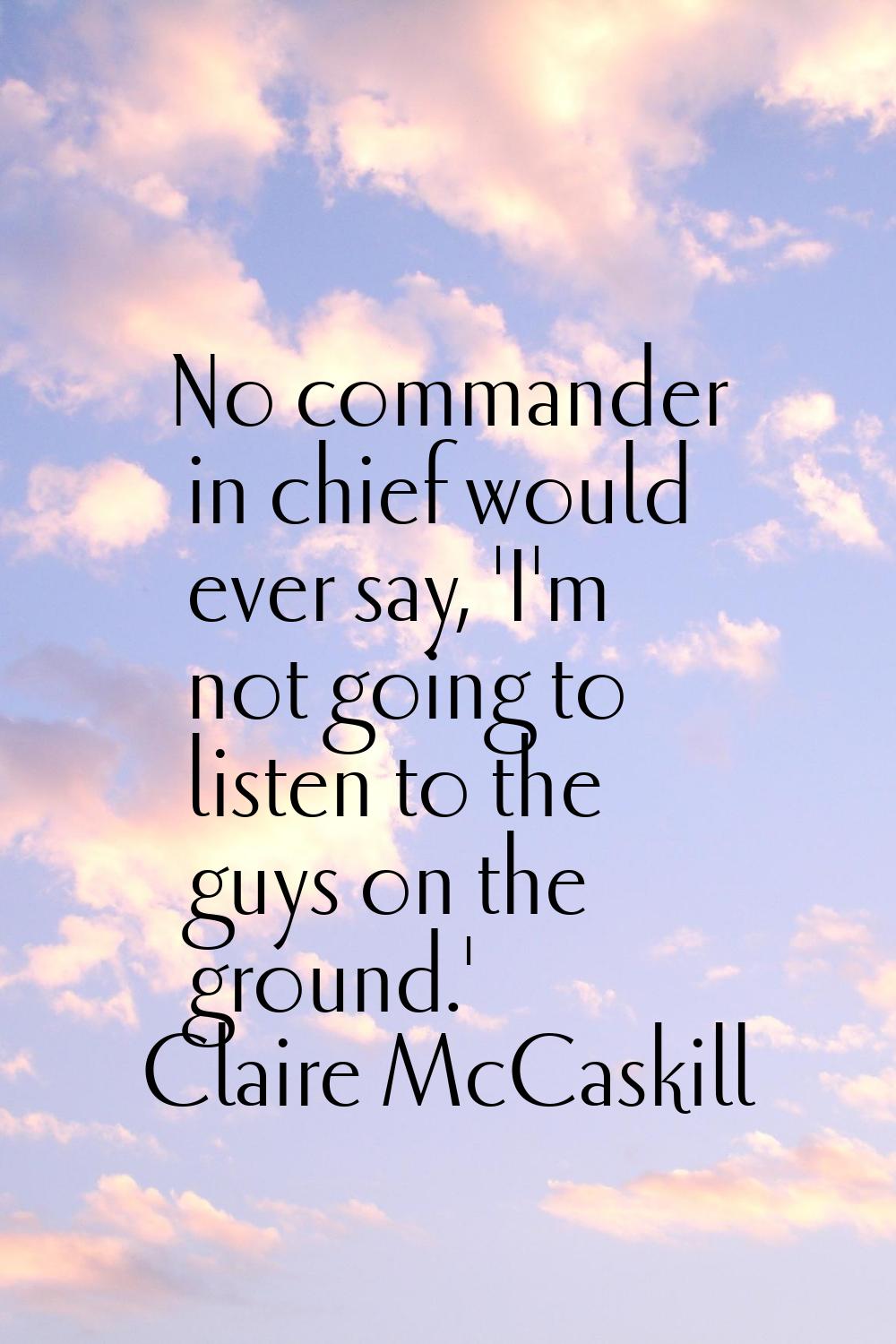No commander in chief would ever say, 'I'm not going to listen to the guys on the ground.'