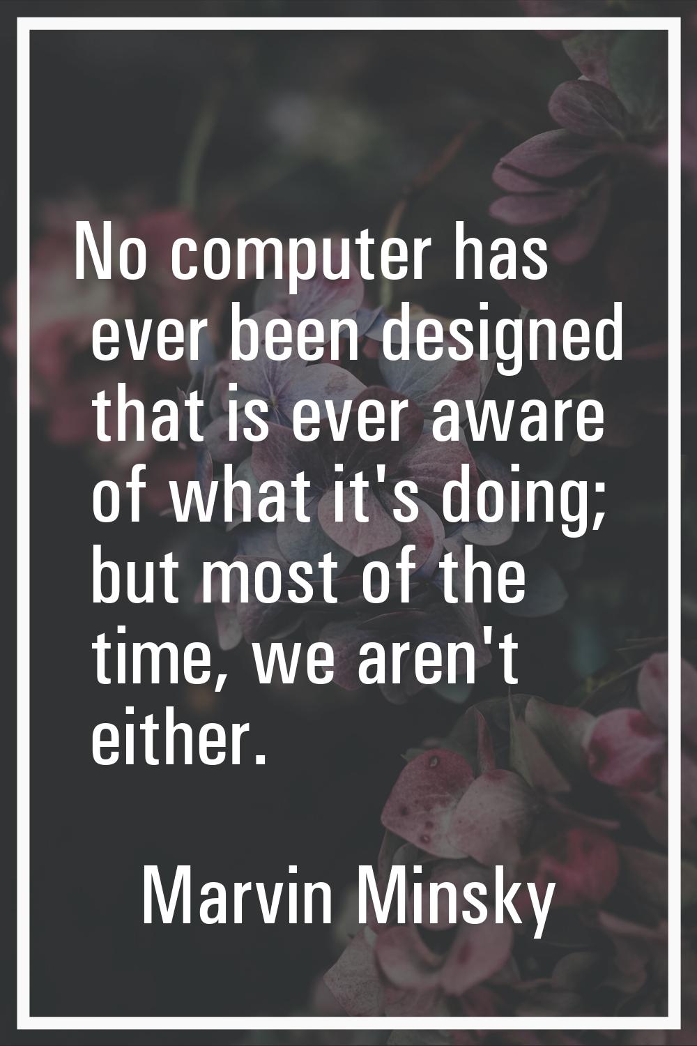 No computer has ever been designed that is ever aware of what it's doing; but most of the time, we 