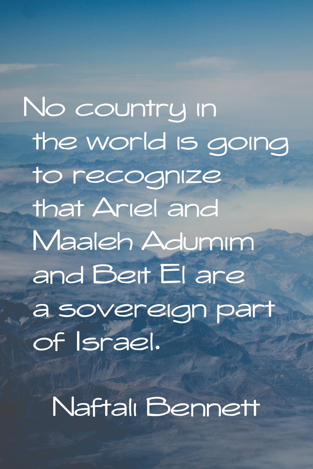 No country in the world is going to recognize that Ariel and Maaleh Adumim and Beit El are a sovere