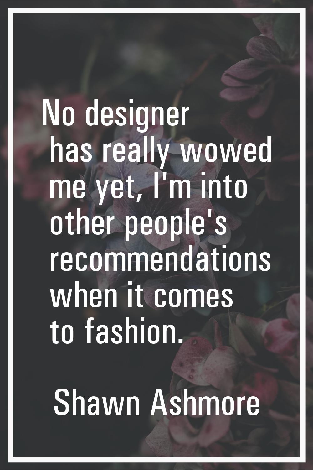 No designer has really wowed me yet, I'm into other people's recommendations when it comes to fashi
