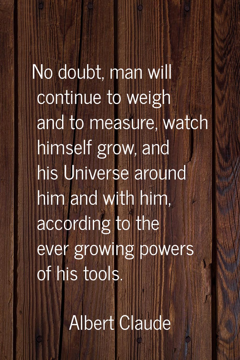 No doubt, man will continue to weigh and to measure, watch himself grow, and his Universe around hi