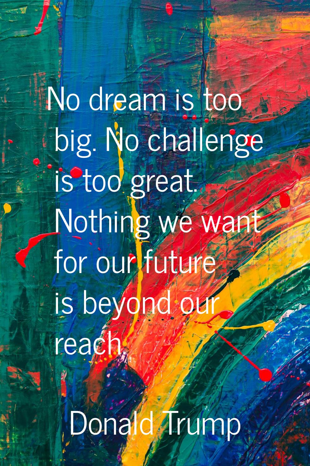 No dream is too big. No challenge is too great. Nothing we want for our future is beyond our reach.
