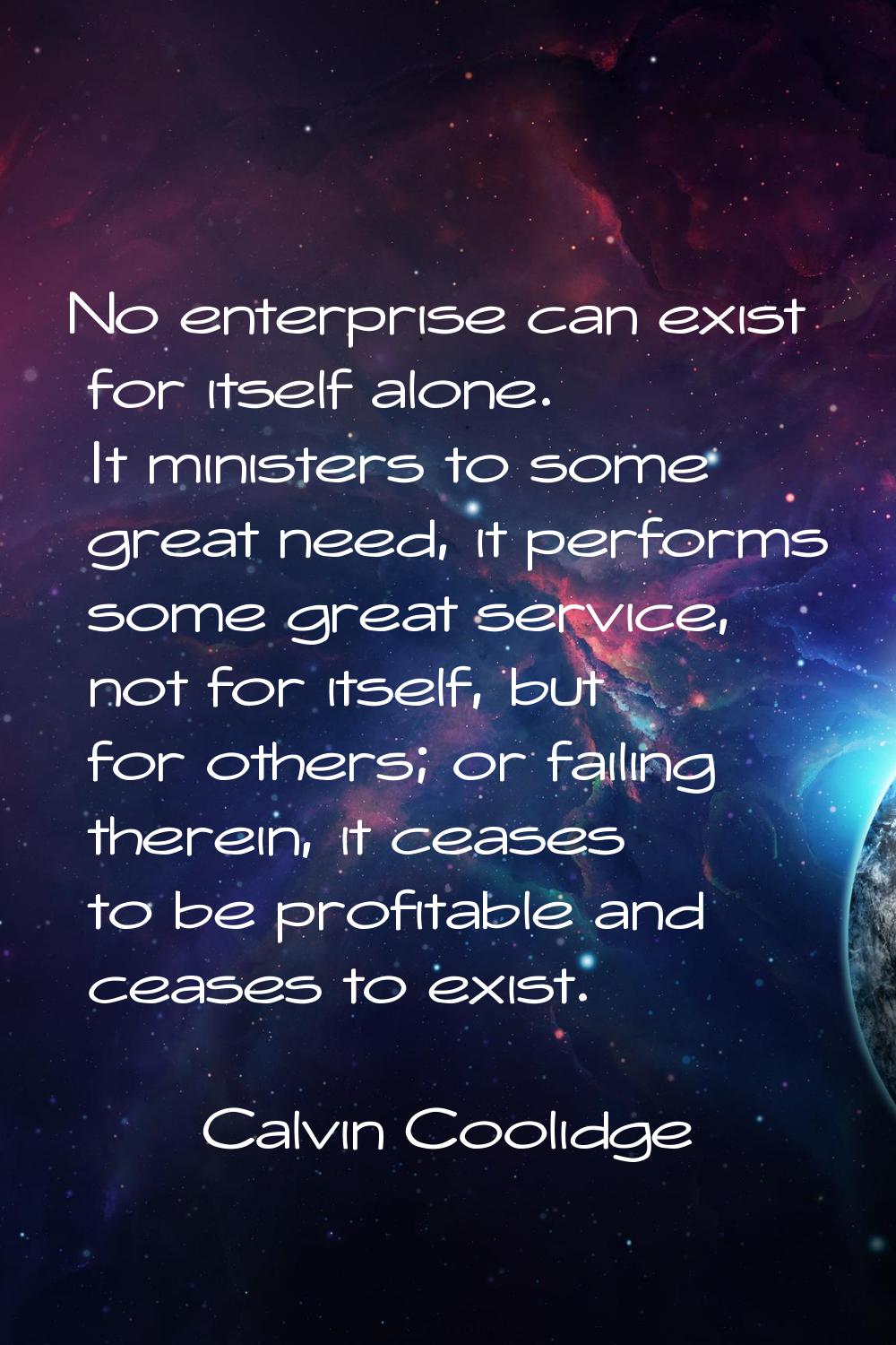 No enterprise can exist for itself alone. It ministers to some great need, it performs some great s