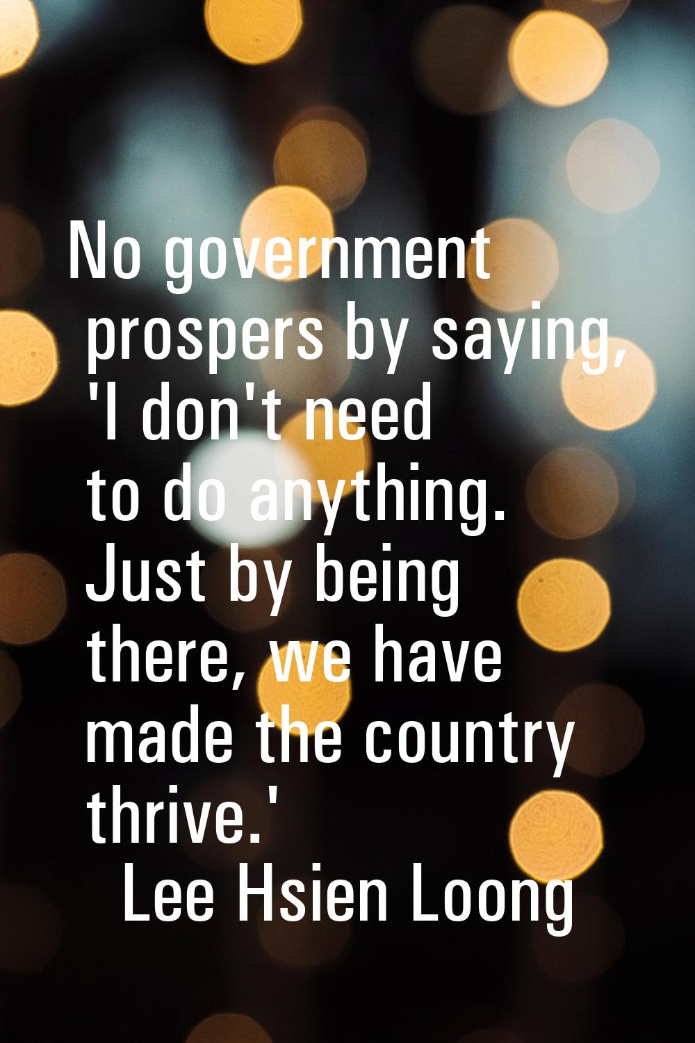 No government prospers by saying, 'I don't need to do anything. Just by being there, we have made t